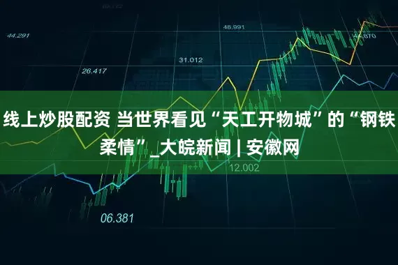 线上炒股配资 当世界看见“天工开物城”的“钢铁柔情”_大皖新闻 | 安徽网