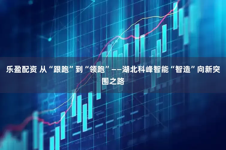 乐盈配资 从“跟跑”到“领跑”——湖北科峰智能“智造”向新突围之路