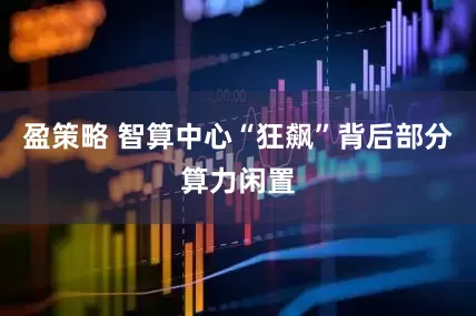 盈策略 智算中心“狂飙”背后部分算力闲置