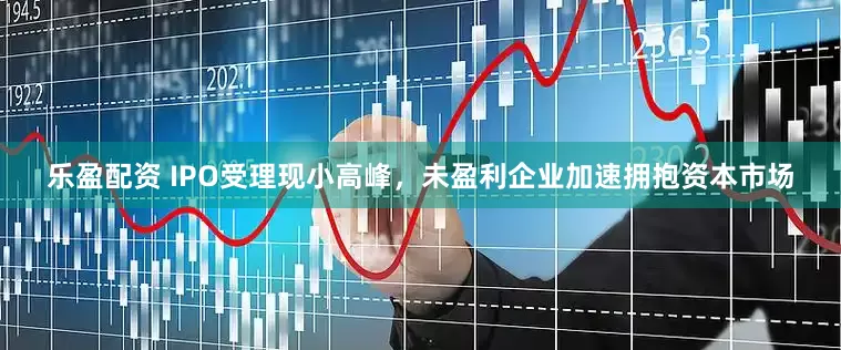 乐盈配资 IPO受理现小高峰，未盈利企业加速拥抱资本市场
