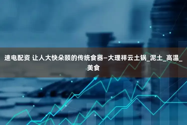 速电配资 让人大快朵颐的传统食器—大理祥云土锅_泥土_高温_美食