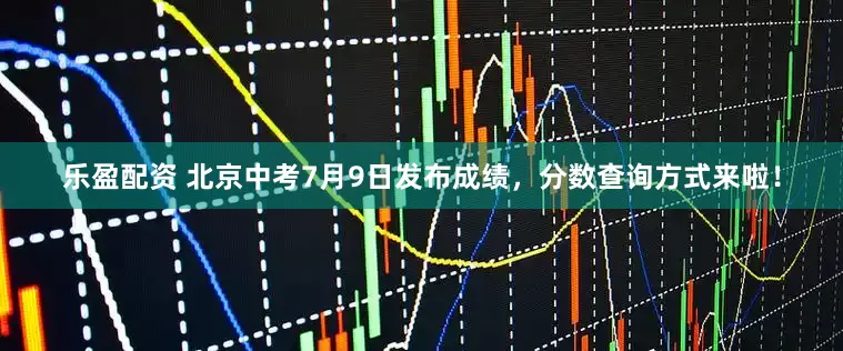 乐盈配资 北京中考7月9日发布成绩，分数查询方式来啦！