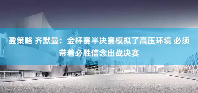 盈策略 齐默曼：金杯赛半决赛模拟了高压环境 必须带着必胜信念出战决赛