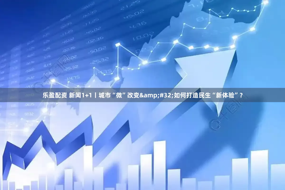 乐盈配资 新闻1+1丨城市“微”改变&#32;如何打造民生“新体验”？
