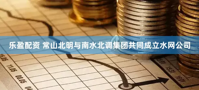 乐盈配资 常山北明与南水北调集团共同成立水网公司