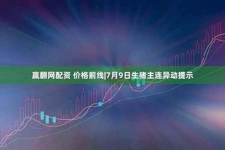 赢翻网配资 价格前线|7月9日生猪主连异动提示