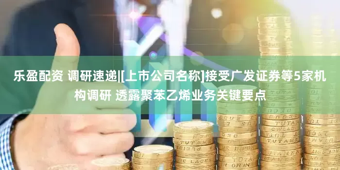乐盈配资 调研速递|[上市公司名称]接受广发证券等5家机构调研 透露聚苯乙烯业务关键要点