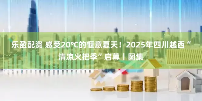 乐盈配资 感受20℃的惬意夏天！2025年四川越西“清凉火把季”启幕丨图集