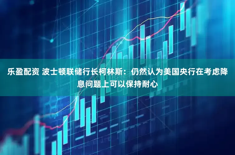 乐盈配资 波士顿联储行长柯林斯：仍然认为美国央行在考虑降息问题上可以保持耐心