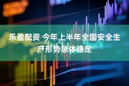 乐盈配资 今年上半年全国安全生产形势总体稳定