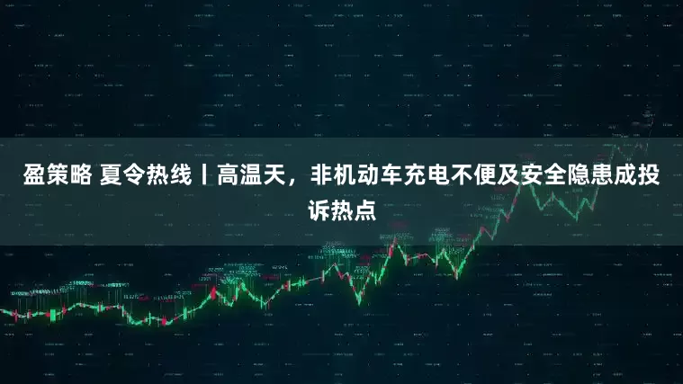 盈策略 夏令热线丨高温天，非机动车充电不便及安全隐患成投诉热点