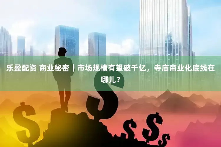 乐盈配资 商业秘密｜市场规模有望破千亿，寺庙商业化底线在哪儿？