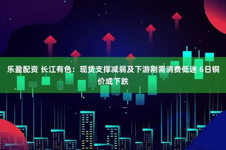 乐盈配资 长江有色：现货支撑减弱及下游刚需消费低迷 6日铜价或下跌