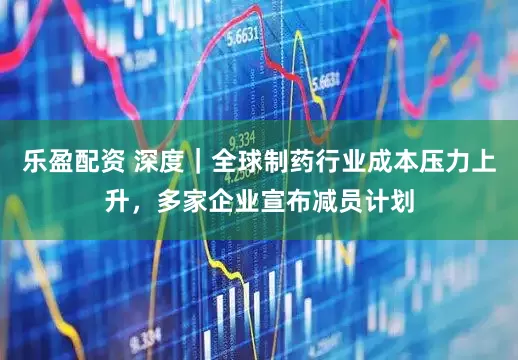 乐盈配资 深度｜全球制药行业成本压力上升，多家企业宣布减员计划