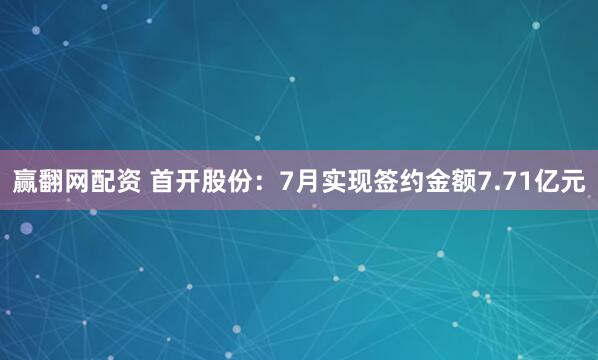 赢翻网配资 首开股份：7月实现签约金额7.71亿元
