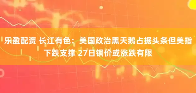 乐盈配资 长江有色：美国政治黑天鹅占据头条但美指下跌支撑 27日铜价或涨跌有限