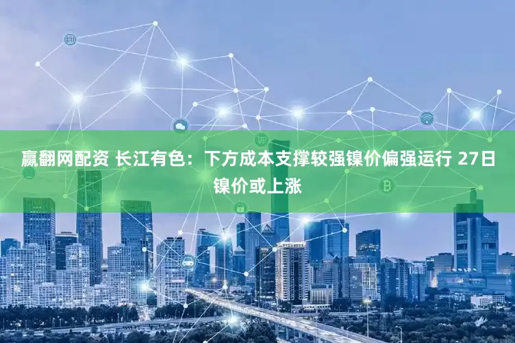 赢翻网配资 长江有色：下方成本支撑较强镍价偏强运行 27日镍价或上涨
