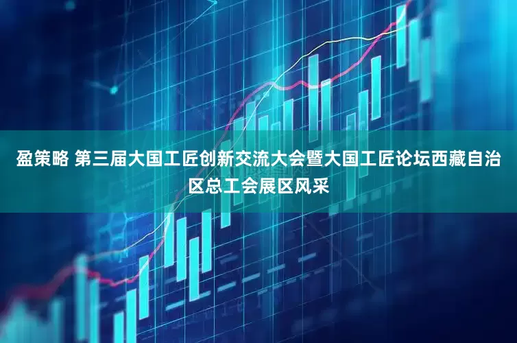 盈策略 第三届大国工匠创新交流大会暨大国工匠论坛西藏自治区总工会展区风采