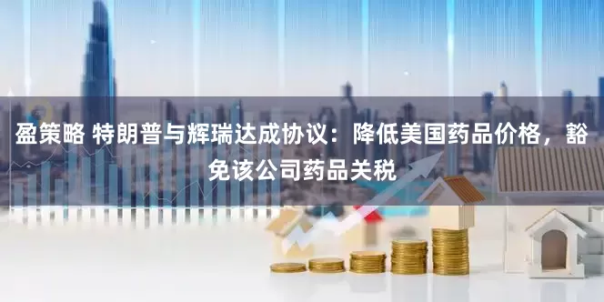 盈策略 特朗普与辉瑞达成协议：降低美国药品价格，豁免该公司药品关税