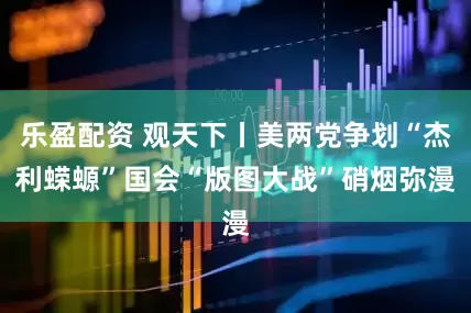 乐盈配资 观天下丨美两党争划“杰利蝾螈” 国会“版图大战”硝烟弥漫