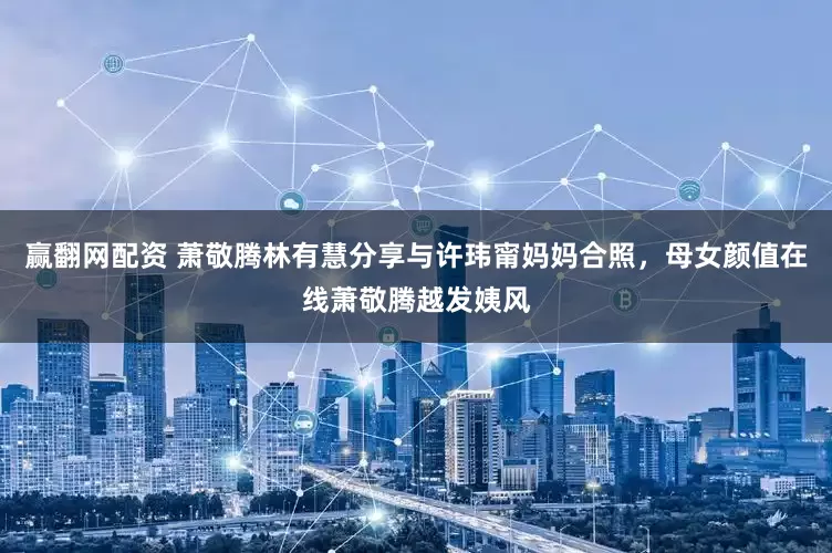 赢翻网配资 萧敬腾林有慧分享与许玮甯妈妈合照,母女颜值在线萧敬腾越发姨风