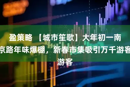 盈策略 【城市笙歌】大年初一南京路年味爆棚，新春市集吸引万千游客