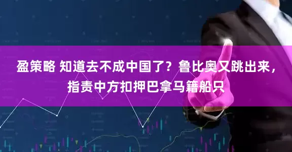 盈策略 知道去不成中国了?鲁比奥又跳出来,指责中方扣押巴拿马籍船只