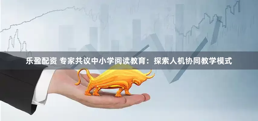 乐盈配资 专家共议中小学阅读教育：探索人机协同教学模式