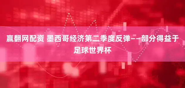 赢翻网配资 墨西哥经济第二季度反弹——部分得益于足球世界杯