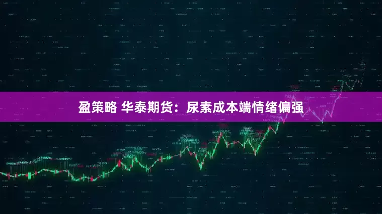 盈策略 华泰期货：尿素成本端情绪偏强