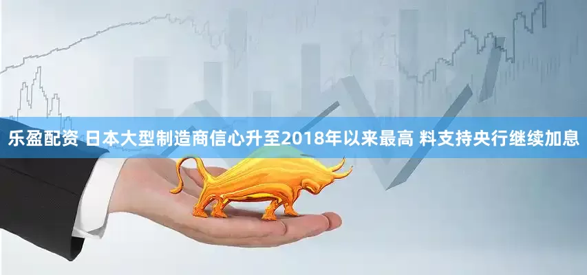 乐盈配资 日本大型制造商信心升至2018年以来最高 料支持央行继续加息